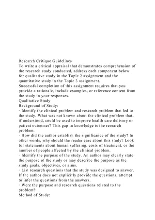 Research Critique Guidelines
To write a critical appraisal that demonstrates comprehension of
the research study conducted, address each component below
for qualitative study in the Topic 2 assignment and the
quantitative study in the Topic 3 assignment.
Successful completion of this assignment requires that you
provide a rationale, include examples, or reference content from
the study in your responses.
Qualitative Study
Background of Study:
· Identify the clinical problem and research problem that led to
the study. What was not known about the clinical problem that,
if understood, could be used to improve health care delivery or
patient outcomes? This gap in knowledge is the research
problem.
· How did the author establish the significance of the study? In
other words, why should the reader care about this study? Look
for statements about human suffering, costs of treatment, or the
number of people affected by the clinical problem.
· Identify the purpose of the study. An author may clearly state
the purpose of the study or may describe the purpose as the
study goals, objectives, or aims.
· List research questions that the study was designed to answer.
If the author does not explicitly provide the questions, attempt
to infer the questions from the answers.
· Were the purpose and research questions related to the
problem?
Method of Study:
 