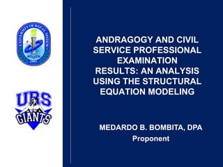 ANDRAGOGY AND CIVIL
SERVICE PROFESSIONAL
EXAMINATION
RESULTS: AN ANALYSIS
USING THE STRUCTURAL
EQUATION MODELING
MEDARDO B. BOMBITA, DPA
Proponent
 