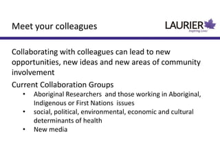 Meet your colleagues
Collaborating with colleagues can lead to new
opportunities, new ideas and new areas of community
involvement
Current Collaboration Groups
• Aboriginal Researchers and those working in Aboriginal,
Indigenous or First Nations issues
• social, political, environmental, economic and cultural
determinants of health
• New media
 