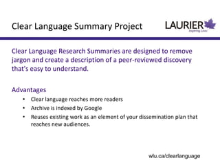 Clear Language Research Summaries are designed to remove
jargon and create a description of a peer-reviewed discovery
that's easy to understand.
Advantages
• Clear language reaches more readers
• Archive is indexed by Google
• Reuses existing work as an element of your dissemination plan that
reaches new audiences.
Clear Language Summary Project
wlu.ca/clearlanguage
 