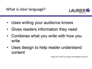 • Uses writing your audience knows
• Gives readers information they need
• Combines what you write with how you
write
• Uses design to help reader understand
content
Notes from YorkU CL Program with Matthew Shurman
What is clear language?
 