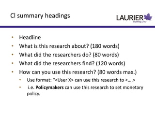 • Headline
• What is this research about? (180 words)
• What did the researchers do? (80 words)
• What did the researchers find? (120 words)
• How can you use this research? (80 words max.)
• Use format: “<User X> can use this research to <….>
• i.e. Policymakers can use this research to set monetary
policy.
Cl summary headings
 