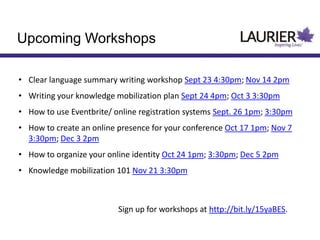 Upcoming Workshops
• Clear language summary writing workshop Sept 23 4:30pm; Nov 14 2pm
• Writing your knowledge mobilization plan Sept 24 4pm; Oct 3 3:30pm
• How to use Eventbrite/ online registration systems Sept. 26 1pm; 3:30pm
• How to create an online presence for your conference Oct 17 1pm; Nov 7
3:30pm; Dec 3 2pm
• How to organize your online identity Oct 24 1pm; 3:30pm; Dec 5 2pm
• Knowledge mobilization 101 Nov 21 3:30pm
Sign up for workshops at http://bit.ly/15yaBES.
 