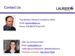 Contact Us
Paul Barnard, Research compliance officer
Email: pbarnard@wlu.ca
Phone: 519.884.0710 ext.3131
Web: wlu.ca/research/kmb
Email: sreibling@wlu.ca
Twitter:@LaurierResearch @MobilizeShawna
Workshop evaluation: http://bit.ly/T3ki4k
 