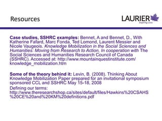 Resources
Case studies, SSHRC examples: Bennet, A and Bennet, D., With
Katherine Fafard, Marc Fonda, Ted Lomond, Laurent Messier and
Nicole Vaugeois. Knowledge Mobilization in the Social Sciences and
Humanities: Moving from Research to Action, In cooperation with The
Social Sciences and Humanities Research Council of Canada
(SSHRC). Accessed at: http://www.mountainquestinstitute.com/
knowledge_mobilization.htm
Some of the theory behind it: Levin, B. (2008). Thinking About
Knowledge Mobilization Paper prepared for an invitational symposium
sponsored CCL and SSHRC May 15-18, 2008
Defining our terms:
http://www.theresearchshop.ca/sites/default/files/Hawkins%20CSAHS
%20CE%20and%20KM%20definitions.pdf
 