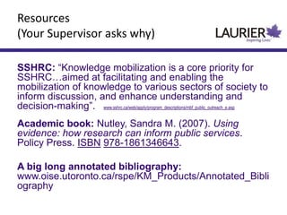 Resources
(Your Supervisor asks why)
SSHRC: “Knowledge mobilization is a core priority for
SSHRC…aimed at facilitating and enabling the
mobilization of knowledge to various sectors of society to
inform discussion, and enhance understanding and
decision-making”. www.sshrc.ca/web/apply/program_descriptions/mbf_public_outreach_e.asp
Academic book: Nutley, Sandra M. (2007). Using
evidence: how research can inform public services.
Policy Press. ISBN 978-1861346643.
A big long annotated bibliography:
www.oise.utoronto.ca/rspe/KM_Products/Annotated_Bibli
ography
 