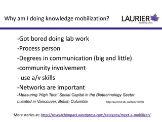-Got bored doing lab work
-Process person
-Degrees in communication (big and little)
-community involvement
- use a/v skills
-Networks are important
-Measuring 'High Tech' Social Capital in the Biotechnology Sector
Located in Vancouver, British Columbia http://summit.sfu.ca/item/10238
Why am I doing knowledge mobilization?
More stories at: http://researchimpact.wordpress.com/category/meet-a-mobilizer/
 