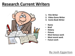 Research Current Writers
By Josh Eggerton
1. Film Writer
2. Video Game Writer
3. Comic Book Writer
• Name
• Brief
• History
• Picture
• Most famous work
• Most recent work
• Future work
 