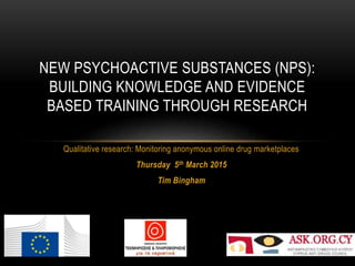 NEW PSYCHOACTIVE SUBSTANCES (NPS):
BUILDING KNOWLEDGE AND EVIDENCE
BASED TRAINING THROUGH RESEARCH
Qualitative research: Monitoring anonymous online drug marketplaces
Thursday 5th March 2015
Tim Bingham
 