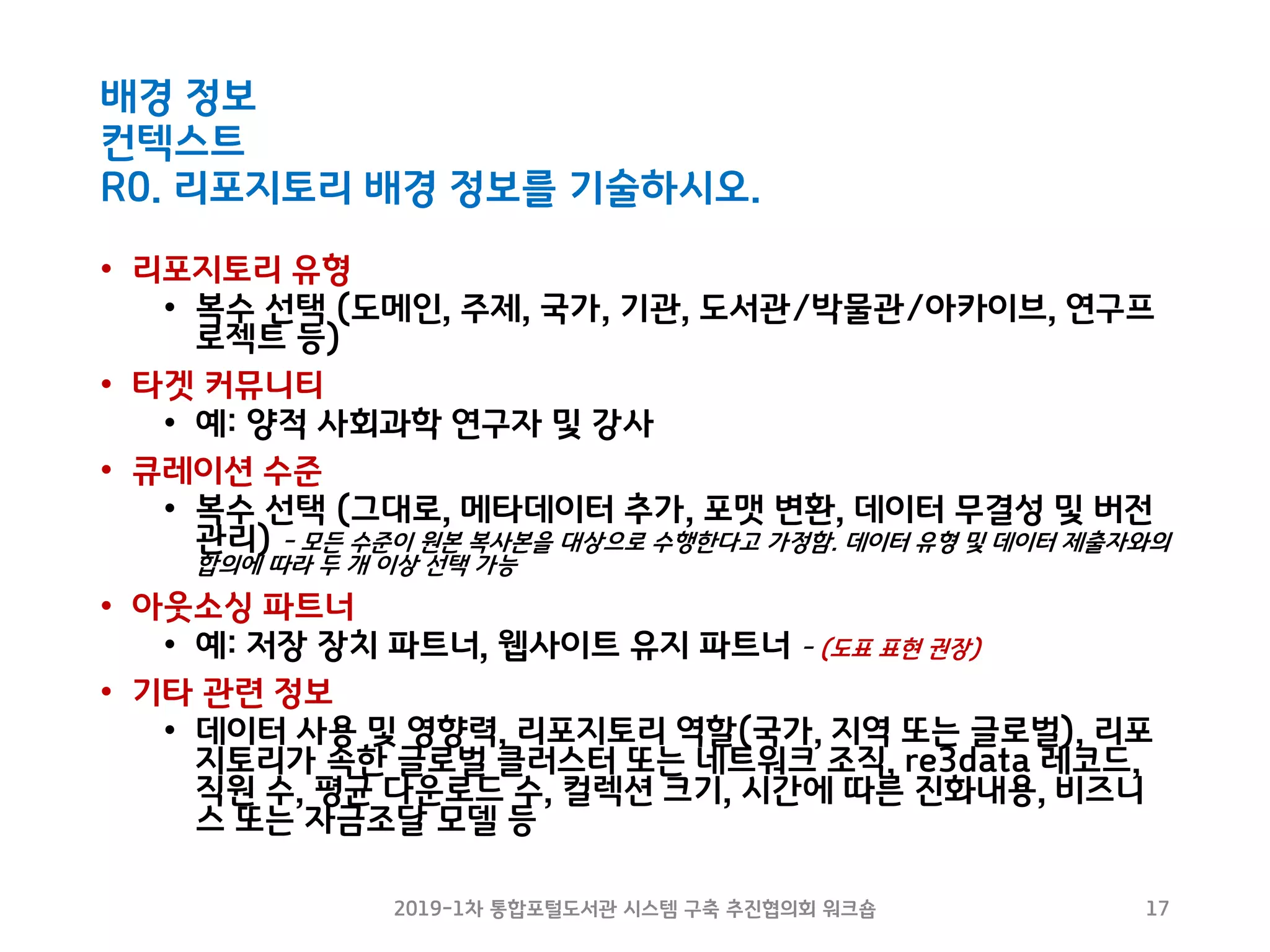 배경 정보
컨텍스트
R0. 리포지토리 배경 정보를 기술하시오.
• 리포지토리 유형
• 복수 선택 (도메인, 주제, 국가, 기관, 도서관/박물관/아카이브, 연구프
로젝트 등)
• 타겟 커뮤니티
• 예: 양적 사회과학 연구자 및 강사
• 큐레이션 수준
• 복수 선택 (그대로, 메타데이터 추가, 포맷 변환, 데이터 무결성 및 버전
관리) - 모든 수준이 원본 복사본을 대상으로 수행한다고 가정함. 데이터 유형 및 데이터 제출자와의
합의에 따라 두 개 이상 선택 가능
• 아웃소싱 파트너
• 예: 저장 장치 파트너, 웹사이트 유지 파트너 - (도표 표현 권장)
• 기타 관련 정보
• 데이터 사용 및 영향력, 리포지토리 역할(국가, 지역 또는 글로벌), 리포
지토리가 속한 글로벌 클러스터 또는 네트워크 조직, re3data 레코드,
직원 수, 평균 다운로드 수, 컬렉션 크기, 시간에 따른 진화내용, 비즈니
스 또는 자금조달 모델 등
2019-1차 통합포털도서관 시스템 구축 추진협의회 워크숍 17
 