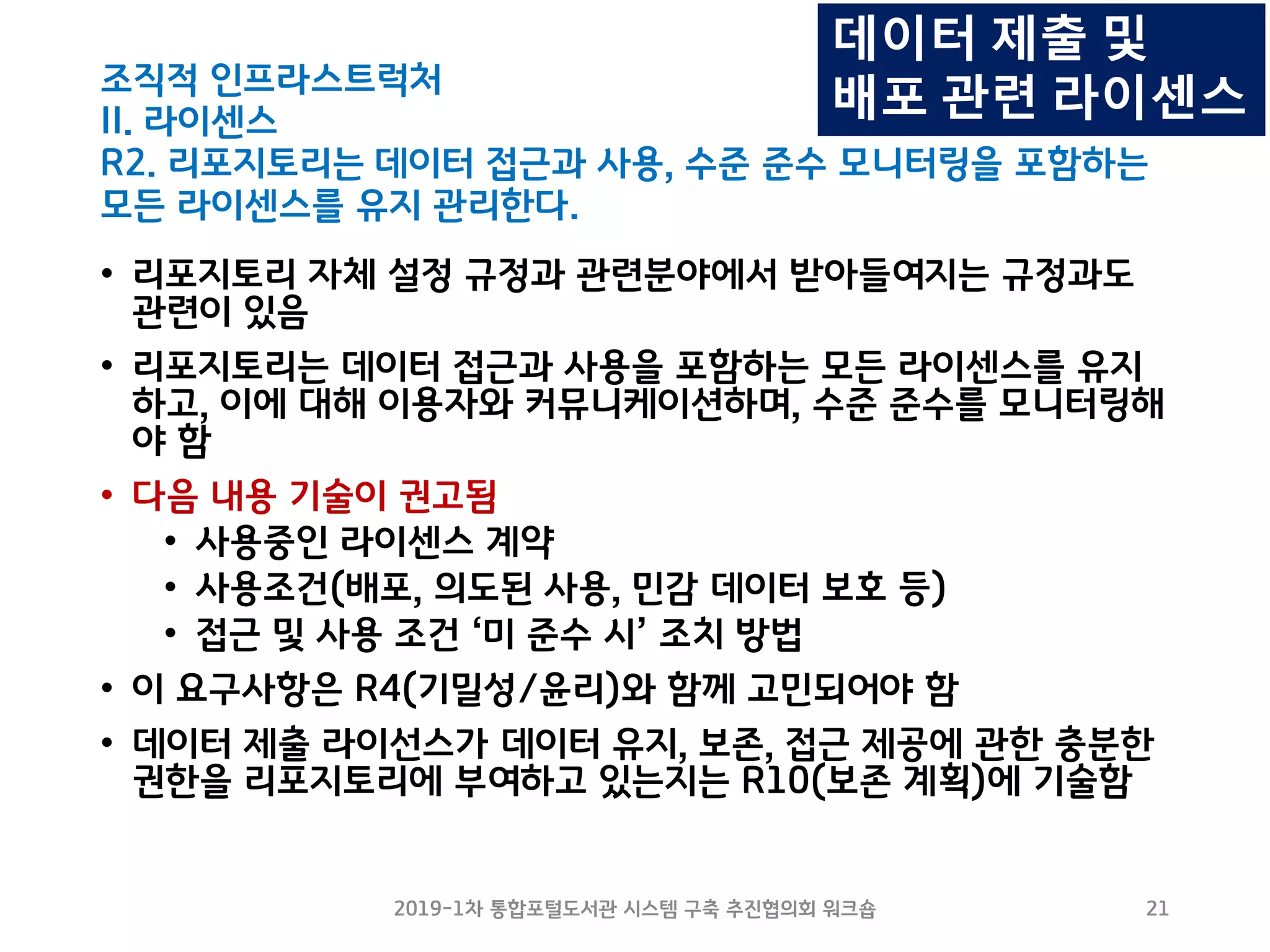 조직적 인프라스트럭처
II. 라이센스
R2. 리포지토리는 데이터 접근과 사용, 수준 준수 모니터링을 포함하는
모든 라이센스를 유지 관리한다.
• 리포지토리 자체 설정 규정과 관련분야에서 받아들여지는 규정과도
관련이 있음
• 리포지토리는 데이터 접근과 사용을 포함하는 모든 라이센스를 유지
하고, 이에 대해 이용자와 커뮤니케이션하며, 수준 준수를 모니터링해
야 함
• 다음 내용 기술이 권고됨
• 사용중인 라이센스 계약
• 사용조건(배포, 의도된 사용, 민감 데이터 보호 등)
• 접근 및 사용 조건 ‘미 준수 시’ 조치 방법
• 이 요구사항은 R4(기밀성/윤리)와 함께 고민되어야 함
• 데이터 제출 라이선스가 데이터 유지, 보존, 접근 제공에 관한 충분한
권한을 리포지토리에 부여하고 있는지는 R10(보존 계획)에 기술함
2019-1차 통합포털도서관 시스템 구축 추진협의회 워크숍 21
데이터 제출 및
배포 관련 라이센스
 