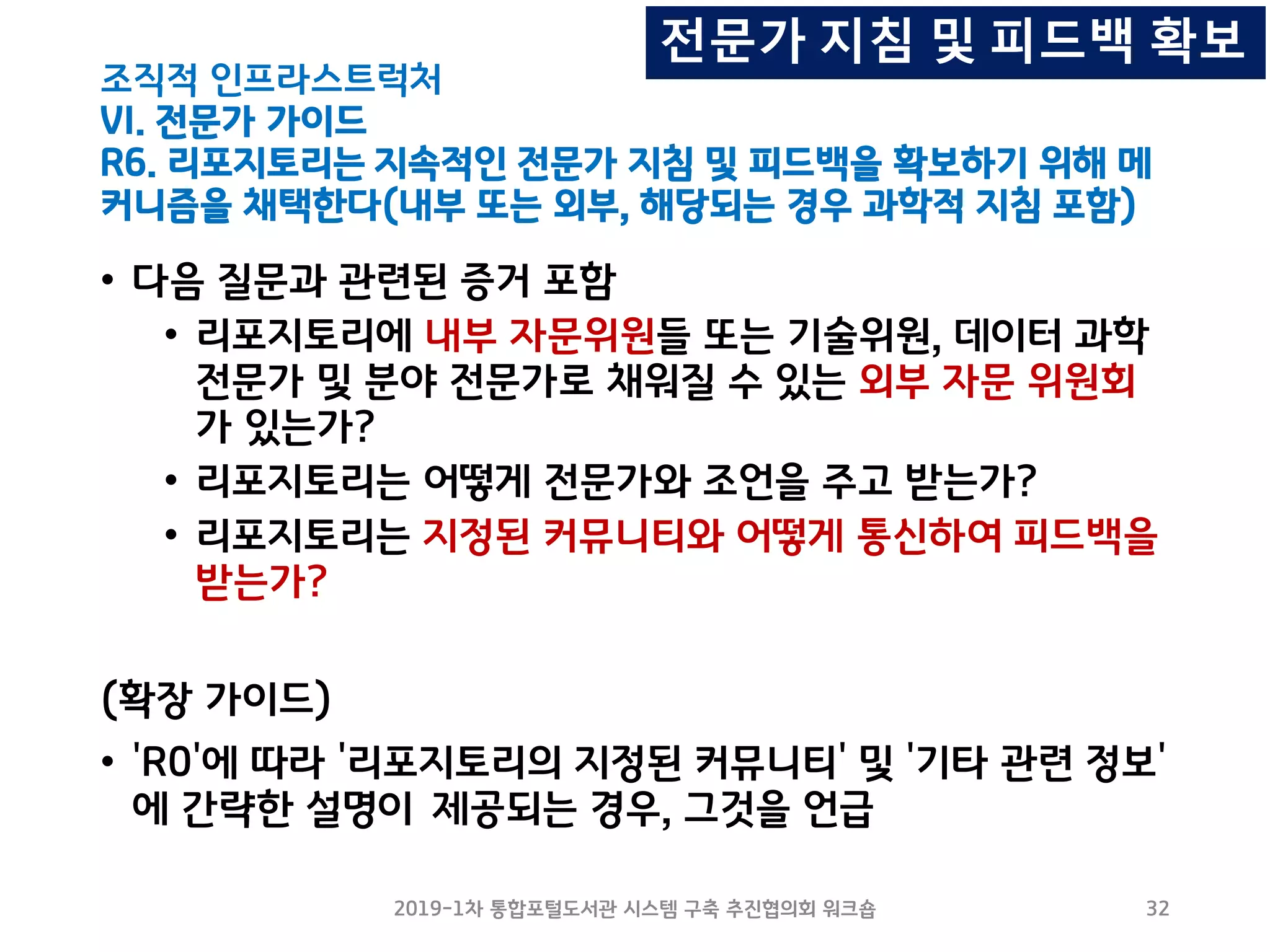 조직적 인프라스트럭처
VI. 전문가 가이드
R6. 리포지토리는 지속적인 전문가 지침 및 피드백을 확보하기 위해 메
커니즘을 채택한다(내부 또는 외부, 해당되는 경우 과학적 지침 포함)
• 다음 질문과 관련된 증거 포함
• 리포지토리에 내부 자문위원들 또는 기술위원, 데이터 과학
전문가 및 분야 전문가로 채워질 수 있는 외부 자문 위원회
가 있는가?
• 리포지토리는 어떻게 전문가와 조언을 주고 받는가?
• 리포지토리는 지정된 커뮤니티와 어떻게 통신하여 피드백을
받는가?
(확장 가이드)
• 'R0'에 따라 '리포지토리의 지정된 커뮤니티' 및 '기타 관련 정보'
에 간략한 설명이 제공되는 경우, 그것을 언급
2019-1차 통합포털도서관 시스템 구축 추진협의회 워크숍 32
전문가 지침 및 피드백 확보
 