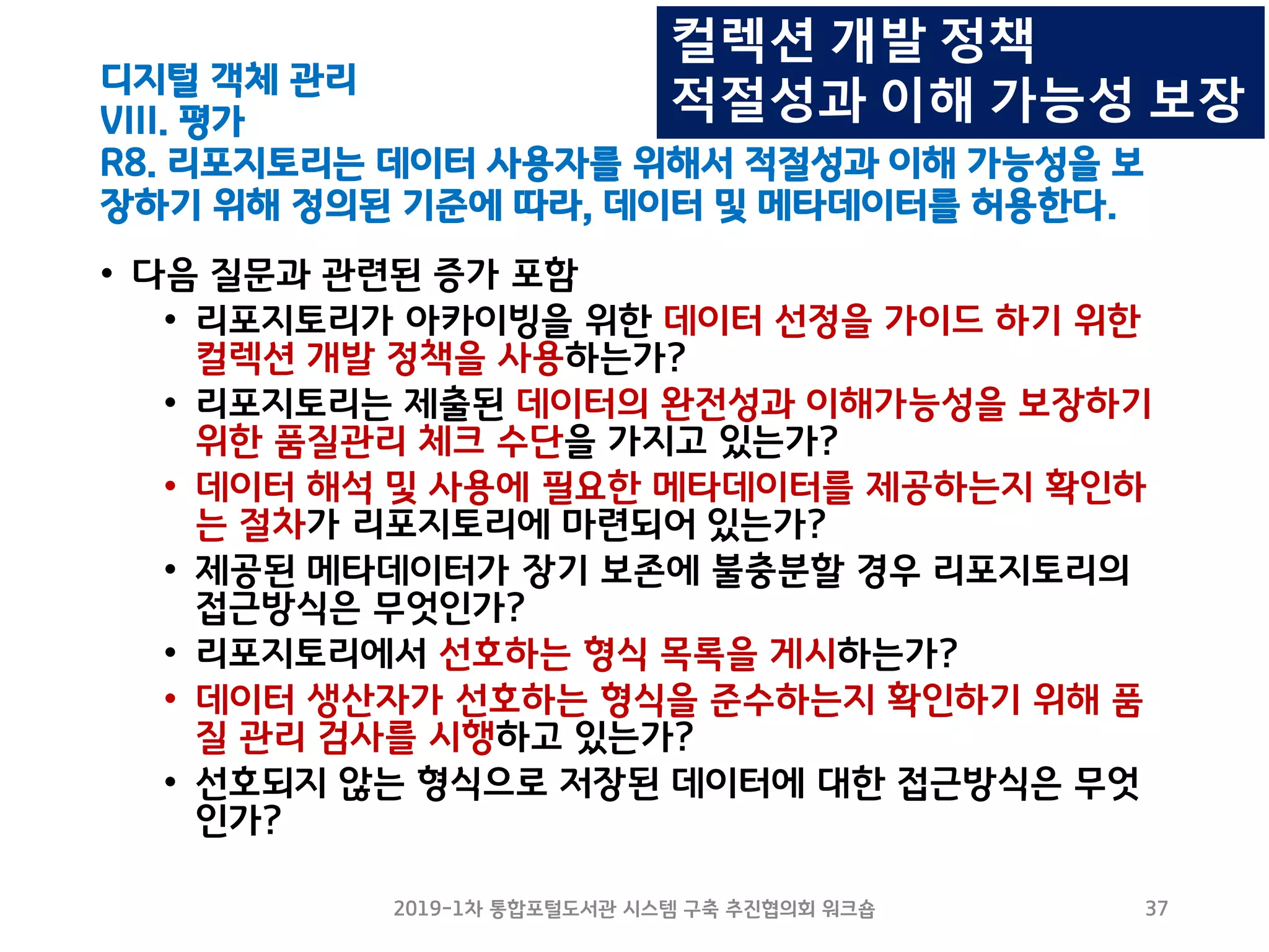 디지털 객체 관리
VIII. 평가
R8. 리포지토리는 데이터 사용자를 위해서 적절성과 이해 가능성을 보
장하기 위해 정의된 기준에 따라, 데이터 및 메타데이터를 허용한다.
• 다음 질문과 관련된 증가 포함
• 리포지토리가 아카이빙을 위한 데이터 선정을 가이드 하기 위한
컬렉션 개발 정책을 사용하는가?
• 리포지토리는 제출된 데이터의 완전성과 이해가능성을 보장하기
위한 품질관리 체크 수단을 가지고 있는가?
• 데이터 해석 및 사용에 필요한 메타데이터를 제공하는지 확인하
는 절차가 리포지토리에 마련되어 있는가?
• 제공된 메타데이터가 장기 보존에 불충분할 경우 리포지토리의
접근방식은 무엇인가?
• 리포지토리에서 선호하는 형식 목록을 게시하는가?
• 데이터 생산자가 선호하는 형식을 준수하는지 확인하기 위해 품
질 관리 검사를 시행하고 있는가?
• 선호되지 않는 형식으로 저장된 데이터에 대한 접근방식은 무엇
인가?
2019-1차 통합포털도서관 시스템 구축 추진협의회 워크숍 37
컬렉션 개발 정책
적절성과 이해 가능성 보장
 