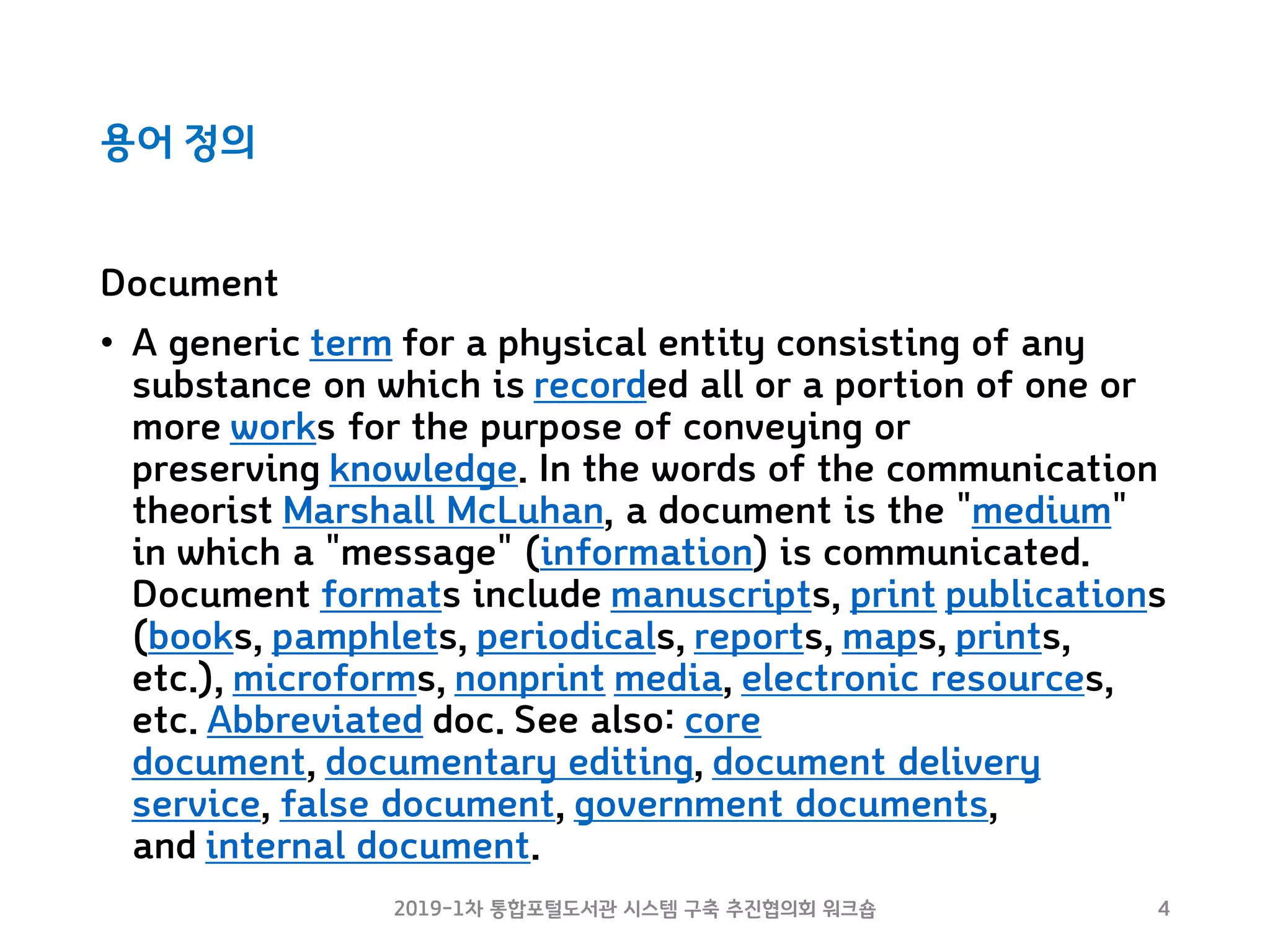 용어 정의
2019-1차 통합포털도서관 시스템 구축 추진협의회 워크숍 4
Document
• A generic term for a physical entity consisting of any
substance on which is recorded all or a portion of one or
more works for the purpose of conveying or
preserving knowledge. In the words of the communication
theorist Marshall McLuhan, a document is the "medium"
in which a "message" (information) is communicated.
Document formats include manuscripts, print publications
(books, pamphlets, periodicals, reports, maps, prints,
etc.), microforms, nonprint media, electronic resources,
etc. Abbreviated doc. See also: core
document, documentary editing, document delivery
service, false document, government documents,
and internal document.
 