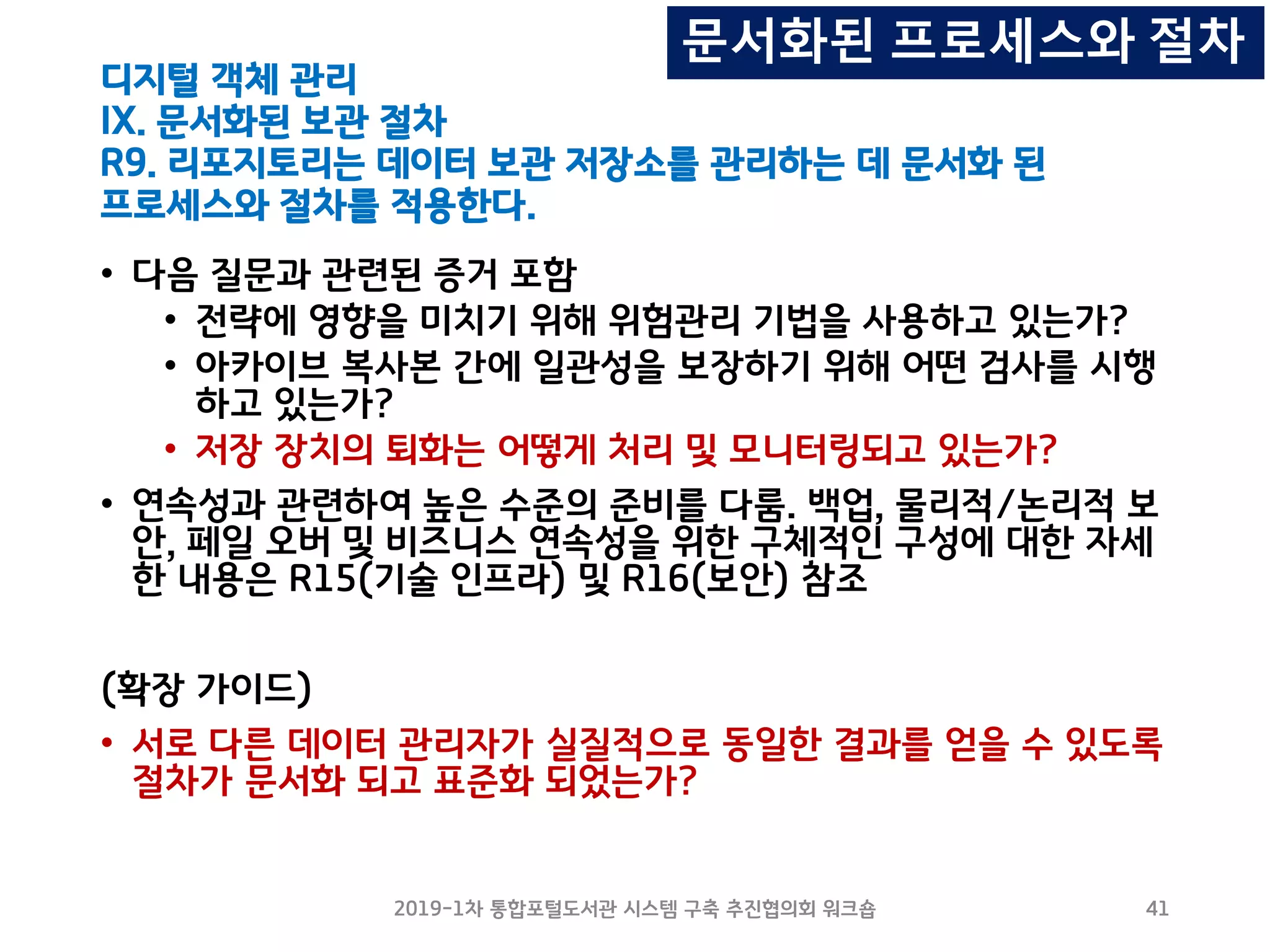 디지털 객체 관리
IX. 문서화된 보관 절차
R9. 리포지토리는 데이터 보관 저장소를 관리하는 데 문서화 된
프로세스와 절차를 적용한다.
• 다음 질문과 관련된 증거 포함
• 전략에 영향을 미치기 위해 위험관리 기법을 사용하고 있는가?
• 아카이브 복사본 간에 일관성을 보장하기 위해 어떤 검사를 시행
하고 있는가?
• 저장 장치의 퇴화는 어떻게 처리 및 모니터링되고 있는가?
• 연속성과 관련하여 높은 수준의 준비를 다룸. 백업, 물리적/논리적 보
안, 페일 오버 및 비즈니스 연속성을 위한 구체적인 구성에 대한 자세
한 내용은 R15(기술 인프라) 및 R16(보안) 참조
(확장 가이드)
• 서로 다른 데이터 관리자가 실질적으로 동일한 결과를 얻을 수 있도록
절차가 문서화 되고 표준화 되었는가?
2019-1차 통합포털도서관 시스템 구축 추진협의회 워크숍 41
문서화된 프로세스와 절차
 