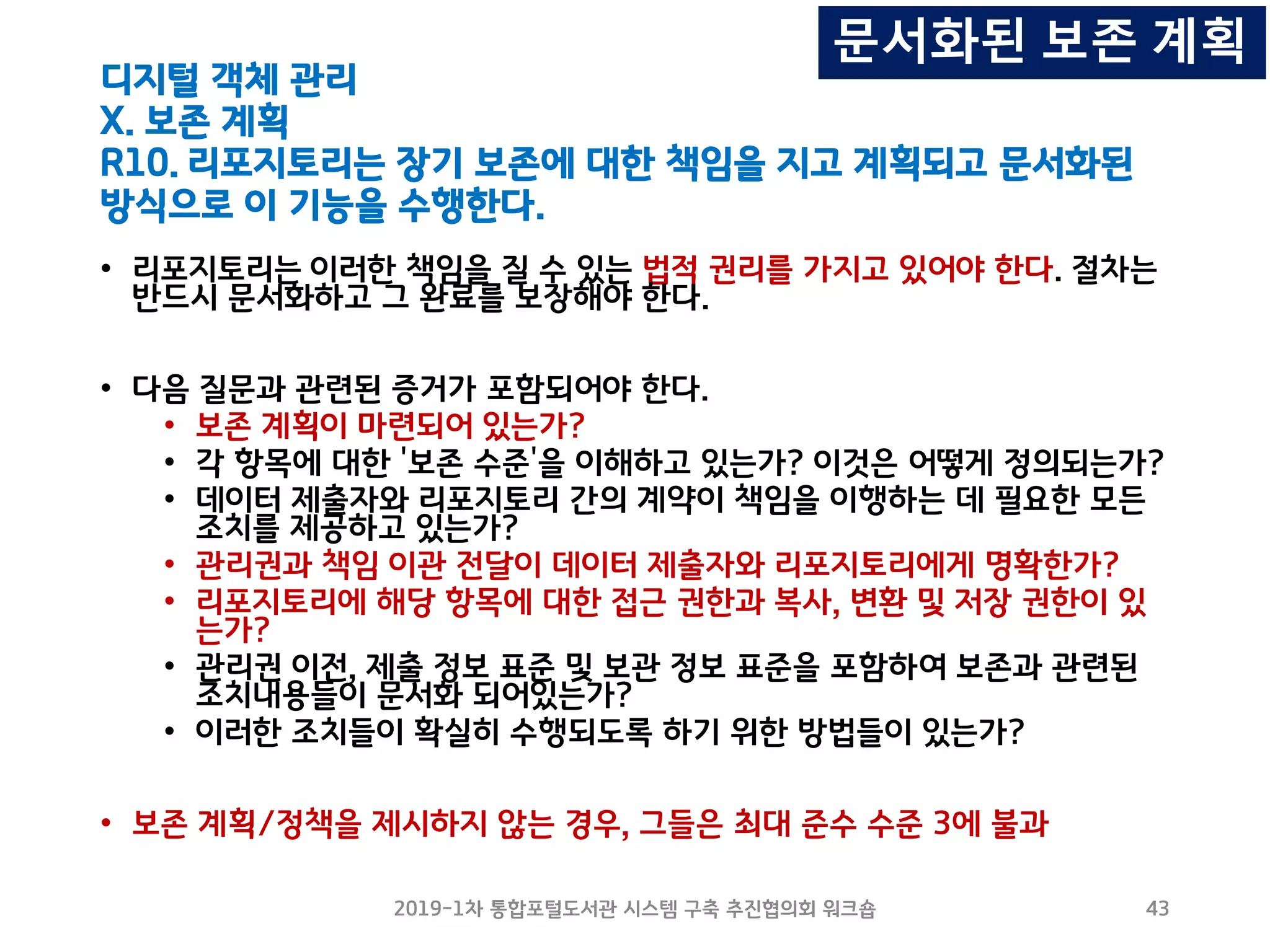 디지털 객체 관리
X. 보존 계획
R10. 리포지토리는 장기 보존에 대한 책임을 지고 계획되고 문서화된
방식으로 이 기능을 수행한다.
• 리포지토리는 이러한 책임을 질 수 있는 법적 권리를 가지고 있어야 한다. 절차는
반드시 문서화하고 그 완료를 보장해야 한다.
• 다음 질문과 관련된 증거가 포함되어야 한다.
• 보존 계획이 마련되어 있는가?
• 각 항목에 대한 '보존 수준'을 이해하고 있는가? 이것은 어떻게 정의되는가?
• 데이터 제출자와 리포지토리 간의 계약이 책임을 이행하는 데 필요한 모든
조치를 제공하고 있는가?
• 관리권과 책임 이관 전달이 데이터 제출자와 리포지토리에게 명확한가?
• 리포지토리에 해당 항목에 대한 접근 권한과 복사, 변환 및 저장 권한이 있
는가?
• 관리권 이전, 제출 정보 표준 및 보관 정보 표준을 포함하여 보존과 관련된
조치내용들이 문서화 되어있는가?
• 이러한 조치들이 확실히 수행되도록 하기 위한 방법들이 있는가?
• 보존 계획/정책을 제시하지 않는 경우, 그들은 최대 준수 수준 3에 불과
2019-1차 통합포털도서관 시스템 구축 추진협의회 워크숍 43
문서화된 보존 계획
 