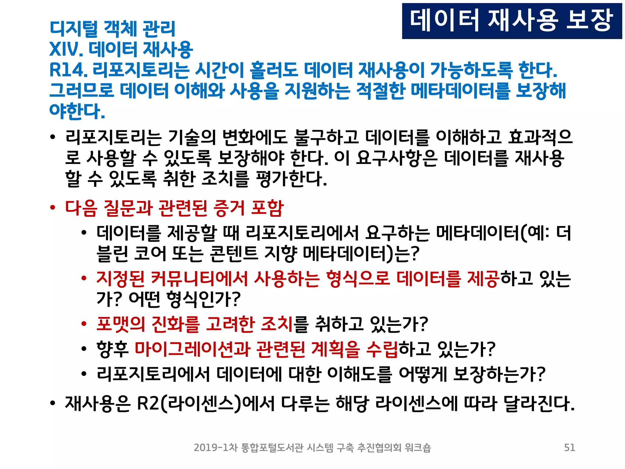 디지털 객체 관리
XIV. 데이터 재사용
R14. 리포지토리는 시간이 흘러도 데이터 재사용이 가능하도록 한다.
그러므로 데이터 이해와 사용을 지원하는 적절한 메타데이터를 보장해
야한다.
• 리포지토리는 기술의 변화에도 불구하고 데이터를 이해하고 효과적으
로 사용할 수 있도록 보장해야 한다. 이 요구사항은 데이터를 재사용
할 수 있도록 취한 조치를 평가한다.
• 다음 질문과 관련된 증거 포함
• 데이터를 제공할 때 리포지토리에서 요구하는 메타데이터(예: 더
블린 코어 또는 콘텐트 지향 메타데이터)는?
• 지정된 커뮤니티에서 사용하는 형식으로 데이터를 제공하고 있는
가? 어떤 형식인가?
• 포맷의 진화를 고려한 조치를 취하고 있는가?
• 향후 마이그레이션과 관련된 계획을 수립하고 있는가?
• 리포지토리에서 데이터에 대한 이해도를 어떻게 보장하는가?
• 재사용은 R2(라이센스)에서 다루는 해당 라이센스에 따라 달라진다.
2019-1차 통합포털도서관 시스템 구축 추진협의회 워크숍 51
데이터 재사용 보장
 