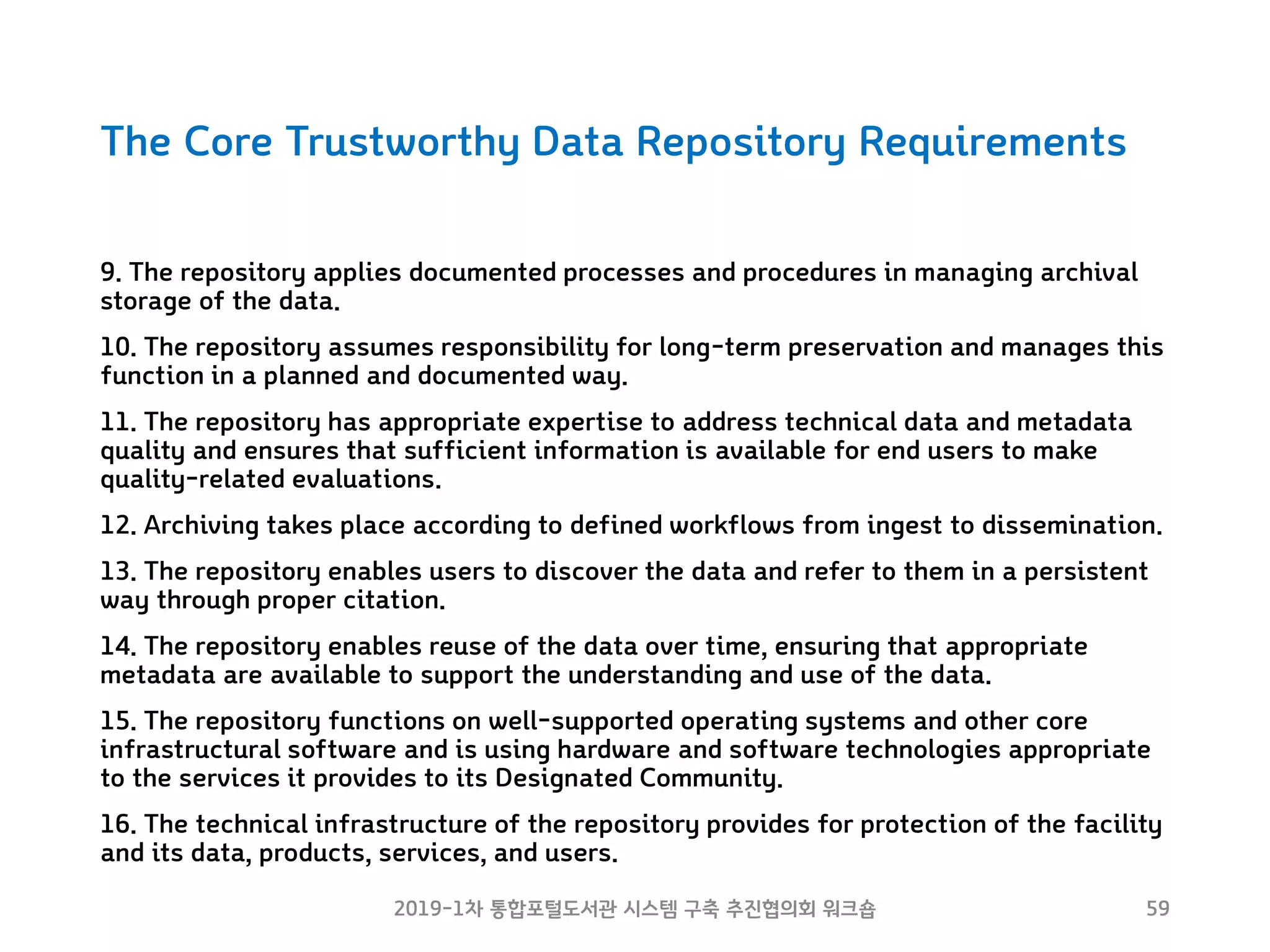 The Core Trustworthy Data Repository Requirements
9. The repository applies documented processes and procedures in managing archival
storage of the data.
10. The repository assumes responsibility for long-term preservation and manages this
function in a planned and documented way.
11. The repository has appropriate expertise to address technical data and metadata
quality and ensures that sufficient information is available for end users to make
quality-related evaluations.
12. Archiving takes place according to defined workflows from ingest to dissemination.
13. The repository enables users to discover the data and refer to them in a persistent
way through proper citation.
14. The repository enables reuse of the data over time, ensuring that appropriate
metadata are available to support the understanding and use of the data.
15. The repository functions on well-supported operating systems and other core
infrastructural software and is using hardware and software technologies appropriate
to the services it provides to its Designated Community.
16. The technical infrastructure of the repository provides for protection of the facility
and its data, products, services, and users.
2019-1차 통합포털도서관 시스템 구축 추진협의회 워크숍 59
 