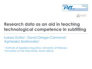 Research data as an aid in teaching
technological competence in subtitling
Łukasz Dutka1, David Orrego-Carmona2,
Agnieszka Szarkowska1
1 Institute of Applied Linguistics, University of Warsaw
2 University of the Free State, South Africa
 
