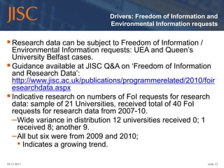 Drivers: Freedom of Information and
                               Environmental Information requests


 Research data can be subject to Freedom of Information /
  Environmental Information requests: UEA and Queen’s
  University Belfast cases.
 Guidance available at JISC Q&A on ‘Freedom of Information
  and Research Data’:
  http://www.jisc.ac.uk/publications/programmerelated/2010/foir
  esearchdata.aspx
 Indicative research on numbers of FoI requests for research
  data: sample of 21 Universities, received total of 40 FoI
  requests for research data from 2007-10.
  –Wide variance in distribution 12 universities received 0; 1
    received 8; another 9.
  –All but six were from 2009 and 2010;
    • Indicates a growing trend.
10/11/2011                                                    slide 12
 