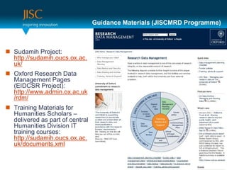 Guidance Materials (JISCMRD Programme)



 Sudamih Project:
  http://sudamih.oucs.ox.ac.
  uk/
 Oxford Research Data
  Management Pages
  (EIDCSR Project):
  http://www.admin.ox.ac.uk
  /rdm/
 Training Materials for
  Humanities Scholars –
  delivered as part of central
  Humanities Division IT
  training courses:
  http://sudamih.oucs.ox.ac.
  uk/documents.xml
 
