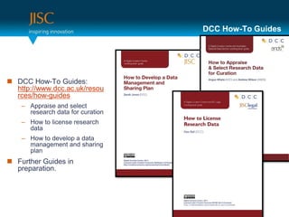 DCC How-To Guides




 DCC How-To Guides:
  http://www.dcc.ac.uk/resou
  rces/how-guides
    – Appraise and select
      research data for curation
    – How to license research
      data
    – How to develop a data
      management and sharing
      plan
 Further Guides in
  preparation.
 
