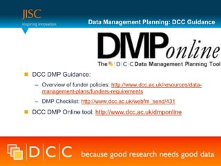 Data Management Planning: DCC Guidance




 DCC DMP Guidance:
   – Overview of funder policies: http://www.dcc.ac.uk/resources/data-
     management-plans/funders-requirements
   – DMP Checklist: http://www.dcc.ac.uk/webfm_send/431
 DCC DMP Online tool: http://www.dcc.ac.uk/dmponline
 