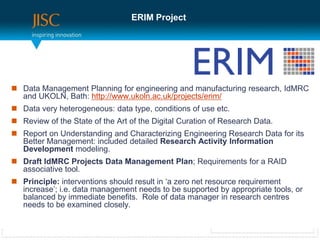 ERIM Project




 Data Management Planning for engineering and manufacturing research, IdMRC
  and UKOLN, Bath: http://www.ukoln.ac.uk/projects/erim/
 Data very heterogeneous: data type, conditions of use etc.
 Review of the State of the Art of the Digital Curation of Research Data.
 Report on Understanding and Characterizing Engineering Research Data for its
  Better Management: included detailed Research Activity Information
  Development modeling.
 Draft IdMRC Projects Data Management Plan; Requirements for a RAID
  associative tool.
 Principle: interventions should result in ‘a zero net resource requirement
  increase’; i.e. data management needs to be supported by appropriate tools, or
  balanced by immediate benefits. Role of data manager in research centres
  needs to be examined closely.
 