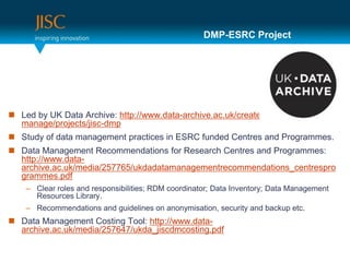 DMP-ESRC Project




 Led by UK Data Archive: http://www.data-archive.ac.uk/create-
  manage/projects/jisc-dmp
 Study of data management practices in ESRC funded Centres and Programmes.
 Data Management Recommendations for Research Centres and Programmes:
  http://www.data-
  archive.ac.uk/media/257765/ukdadatamanagementrecommendations_centrespro
  grammes.pdf
    – Clear roles and responsibilities; RDM coordinator; Data Inventory; Data Management
      Resources Library.
    – Recommendations and guidelines on anonymisation, security and backup etc.
 Data Management Costing Tool: http://www.data-
  archive.ac.uk/media/257647/ukda_jiscdmcosting.pdf
 