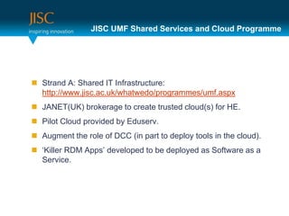 JISC UMF Shared Services and Cloud Programme




 Strand A: Shared IT Infrastructure:
  http://www.jisc.ac.uk/whatwedo/programmes/umf.aspx
 JANET(UK) brokerage to create trusted cloud(s) for HE.
 Pilot Cloud provided by Eduserv.
 Augment the role of DCC (in part to deploy tools in the cloud).
 ‘Killer RDM Apps’ developed to be deployed as Software as a
  Service.
 