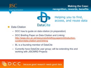 Making the Case:
                                           recognition, rewards, benefits




 Data Citation
   – DCC how to guide on data citation (in preparation)
   – DCC Briefing Paper on Data Citation and Linking:
     http://www.dcc.ac.uk/resources/briefing-papers/introduction-
     curation/data-citation-and-linking
   – BL is a founding member of DataCite
   – Currently have DataCite user group; will be extending this and
     working with JISCMRD Projects
 