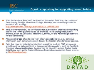 Dryad: a repository for supporting research data



 Joint declarations, Feb 2010, in American Naturalist, Evolution, the Journal of
  Evolutionary Biology, Molecular Ecology, Heredity, and other key journals in
  evolution and ecology:
  http://www.journals.uchicago.edu/doi/full/10.1086/650340
 This journal requires, as a condition for publication, that data supporting
  the results in the paper should be archived in an appropriate public
  archive, such as GenBank, TreeBASE, Dryad, or the Knowledge Network
  for Biocomplexity.
 Allows embargos of up to one year; allows exceptions for, e.g., sensitive
  information such as human subject data or the location of endangered species.
 Data that have an established standard repository, such as DNA sequences,
  should continue to be archived in the appropriate repository, such as GenBank.
  For more idiosyncratic data, the data can be placed in a more flexible digital
  data library such as the National Science Foundation-sponsored Dryad archive
  at http://datadryad.org.'
 