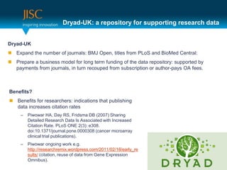 Dryad-UK: a repository for supporting research data


Dryad-UK
 Expand the number of journals: BMJ Open, titles from PLoS and BioMed Central:
 Prepare a business model for long term funding of the data repository: supported by
  payments from journals, in turn recouped from subscription or author-pays OA fees.



Benefits?
 Benefits for researchers: indications that publishing
  data increases citation rates
     –   Piwowar HA, Day RS, Fridsma DB (2007) Sharing
         Detailed Research Data Is Associated with Increased
         Citation Rate. PLoS ONE 2(3): e308.
         doi:10.1371/journal.pone.0000308 (cancer microarray
         clinical trial publications).
     –   Piwowar ongoing work e.g.
         http://researchremix.wordpress.com/2011/02/18/early_re
         sults/ (citation, reuse of data from Gene Expression
         Omnibus).
 