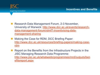 Incentives and Benefits




 Research Data Management Forum, 2-3 November,
  University of Warwick: http://www.dcc.ac.uk/events/research-
  data-management-forum/rdmf7-incentivising-data-
  management-sharing
 Making the Case for RDM, DCC Briefing Paper:
  http://www.dcc.ac.uk/resources/briefing-papers/making-case-
  rdm
 Report on the Benefits from the Infrastructure Projects in the
  JISC Managing Research Data Programme:
  http://www.jisc.ac.uk/whatwedo/programmes/mrd/outputs/ben
  efitsreport.aspx
 