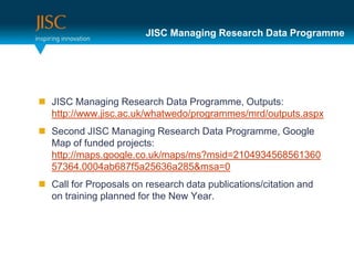 JISC Managing Research Data Programme




 JISC Managing Research Data Programme, Outputs:
  http://www.jisc.ac.uk/whatwedo/programmes/mrd/outputs.aspx
 Second JISC Managing Research Data Programme, Google
  Map of funded projects:
  http://maps.google.co.uk/maps/ms?msid=2104934568561360
  57364.0004ab687f5a25636a285&msa=0
 Call for Proposals on research data publications/citation and
  on training planned for the New Year.
 