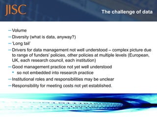 The challenge of data


   – Volume
   – Diversity (what is data, anyway?)
   – ‘Long tail’
   – Drivers for data management not well understood – complex picture due
     to range of funders’ policies, other policies at multiple levels (European,
     UK, each research council, each institution)
   – Good management practice not yet well understood
     • so not embedded into research practice
   – Institutional roles and responsibilities may be unclear
   – Responsibility for meeting costs not yet established.




10/11/2011                                                                    slide 5
 