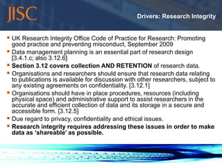 Drivers: Research Integrity


 UK Research Integrity Office Code of Practice for Research: Promoting
  good practice and preventing misconduct, September 2009
 Data management planning is an essential part of research design
  [3.4.1.c; also 3.12.6]
 Section 3.12 covers collection AND RETENTION of research data.
 Organisations and researchers should ensure that research data relating
  to publications is available for discussion with other researchers, subject to
  any existing agreements on confidentiality. [3.12.1]
 Organisations should have in place procedures, resources (including
  physical space) and administrative support to assist researchers in the
  accurate and efficient collection of data and its storage in a secure and
  accessible form. [3.12.5]
 Due regard to privacy, confidentiality and ethical issues.
 Research integrity requires addressing these issues in order to make
  data as ‘shareable’ as possible.



10/11/2011                                                                   slide 7
 