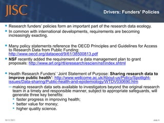 Drivers: Funders’ Policies


 Research funders’ policies form an important part of the research data ecology.
 In common with international developments, requirements are becoming
    increasingly exacting.

 Many policy statements reference the OECD Principles and Guidelines for Access
    to Research Data from Public Funding:
    http://www.oecd.org/dataoecd/9/61/38500813.pdf
   NSF recently added the requirement of a data management plan to grant
    proposals: http://www.arl.org/rtl/eresearch/escien/nsf/index.shtml

 Health Research Funders’ ‘Joint Statement of Purpose: Sharing research data to
    improve public health’: http://www.wellcome.ac.uk/About-us/Policy/Spotlight-
    issues/Data-sharing/Public-health-and-epidemiology/WTDV030690.htm
    – making research data sets available to investigators beyond the original research
      team in a timely and responsible manner, subject to appropriate safeguards, will
      generate three key benefits:
      • faster progress in improving health;
      • better value for money;
      • higher quality science.

10/11/2011                                                                          slide 8
 