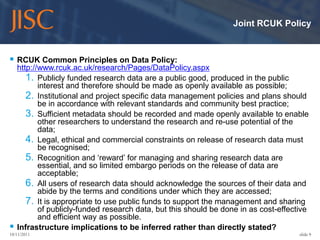 Joint RCUK Policy



 RCUK Common Principles on Data Policy:
    http://www.rcuk.ac.uk/research/Pages/DataPolicy.aspx
       1. Publicly funded research data are a public good, produced in the public
           interest and therefore should be made as openly available as possible;
       2. Institutional and project specific data management policies and plans should
           be in accordance with relevant standards and community best practice;
       3. Sufficient metadata should be recorded and made openly available to enable
           other researchers to understand the research and re-use potential of the
           data;
       4. Legal, ethical and commercial constraints on release of research data must
           be recognised;
       5. Recognition and ‘reward’ for managing and sharing research data are
           essential, and so limited embargo periods on the release of data are
           acceptable;
       6. All users of research data should acknowledge the sources of their data and
           abide by the terms and conditions under which they are accessed;
       7. It is appropriate to use public funds to support the management and sharing
           of publicly-funded research data, but this should be done in as cost-effective
           and efficient way as possible.
   Infrastructure implications to be inferred rather than directly stated?
10/11/2011                                                                            slide 9
 