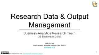 Research Data & Output
Management
Business Analytics Research Team
25 September, 2015
1
Jane Frazier
Data Librarian, Australian National Data Service
@mignon1915
This work is licenced under creativecommons.org/licenses/by/2.0/au/
 