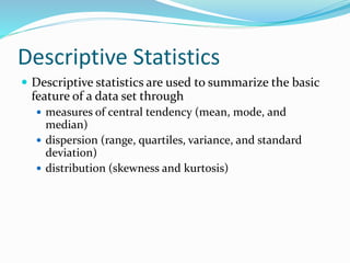 Descriptive Statistics
 Descriptive statistics are used to summarize the basic
feature of a data set through
 measures of central tendency (mean, mode, and
median)
 dispersion (range, quartiles, variance, and standard
deviation)
 distribution (skewness and kurtosis)
 