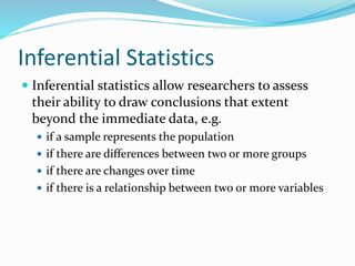 Inferential Statistics
 Inferential statistics allow researchers to assess
their ability to draw conclusions that extent
beyond the immediate data, e.g.
 if a sample represents the population
 if there are differences between two or more groups
 if there are changes over time
 if there is a relationship between two or more variables
 