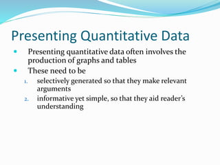 Presenting Quantitative Data
 Presenting quantitative data often involves the
production of graphs and tables
 These need to be
1. selectively generated so that they make relevant
arguments
2. informative yet simple, so that they aid reader’s
understanding
 