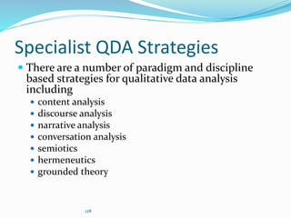 128
Specialist QDA Strategies
 There are a number of paradigm and discipline
based strategies for qualitative data analysis
including
 content analysis
 discourse analysis
 narrative analysis
 conversation analysis
 semiotics
 hermeneutics
 grounded theory
 