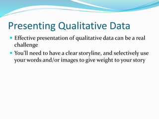 Presenting Qualitative Data
 Effective presentation of qualitative data can be a real
challenge
 You’ll need to have a clear storyline, and selectively use
your words and/or images to give weight to your story
 