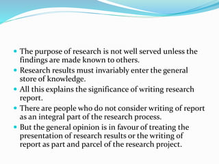  The purpose of research is not well served unless the
findings are made known to others.
 Research results must invariably enter the general
store of knowledge.
 All this explains the significance of writing research
report.
 There are people who do not consider writing of report
as an integral part of the research process.
 But the general opinion is in favour of treating the
presentation of research results or the writing of
report as part and parcel of the research project.
 