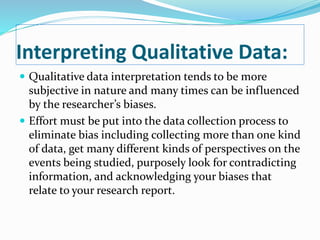 Interpreting Qualitative Data:
 Qualitative data interpretation tends to be more
subjective in nature and many times can be influenced
by the researcher’s biases.
 Effort must be put into the data collection process to
eliminate bias including collecting more than one kind
of data, get many different kinds of perspectives on the
events being studied, purposely look for contradicting
information, and acknowledging your biases that
relate to your research report.
 