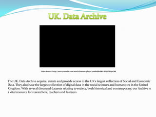 Video Source: http://www.youtube.com/watch?feature=player_embedded&v=STYCM63oG88




The UK. Data Archive acquire, curate and provide access to the UK’s largest collection of Social and Economic
Data. They also have the largest collection of digital data in the social sciences and humanities in the United
Kingdom. With several thousand datasets relating to society, both historical and contemporary, our Archive is
a vital resource for researchers, teachers and learners.
 