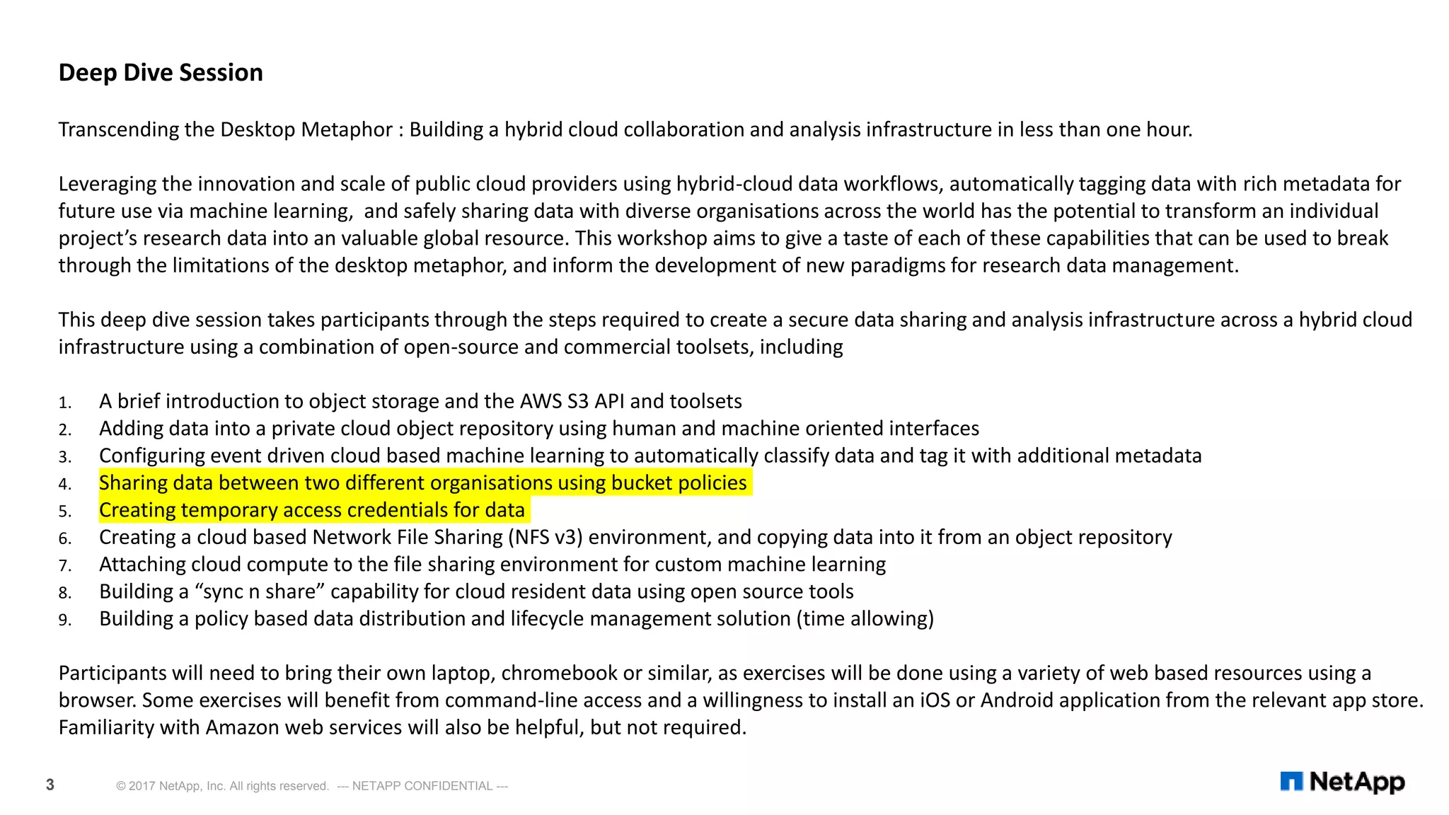 © 2017 NetApp, Inc. All rights reserved. --- NETAPP CONFIDENTIAL ---3
Deep Dive Session
Transcending the Desktop Metaphor : Building a hybrid cloud collaboration and analysis infrastructure in less than one hour.
Leveraging the innovation and scale of public cloud providers using hybrid-cloud data workflows, automatically tagging data with rich metadata for
future use via machine learning, and safely sharing data with diverse organisations across the world has the potential to transform an individual
project’s research data into an valuable global resource. This workshop aims to give a taste of each of these capabilities that can be used to break
through the limitations of the desktop metaphor, and inform the development of new paradigms for research data management.
This deep dive session takes participants through the steps required to create a secure data sharing and analysis infrastructure across a hybrid cloud
infrastructure using a combination of open-source and commercial toolsets, including
1. A brief introduction to object storage and the AWS S3 API and toolsets
2. Adding data into a private cloud object repository using human and machine oriented interfaces
3. Configuring event driven cloud based machine learning to automatically classify data and tag it with additional metadata
4. Sharing data between two different organisations using bucket policies
5. Creating temporary access credentials for data
6. Creating a cloud based Network File Sharing (NFS v3) environment, and copying data into it from an object repository
7. Attaching cloud compute to the file sharing environment for custom machine learning
8. Building a “sync n share” capability for cloud resident data using open source tools
9. Building a policy based data distribution and lifecycle management solution (time allowing)
Participants will need to bring their own laptop, chromebook or similar, as exercises will be done using a variety of web based resources using a
browser. Some exercises will benefit from command-line access and a willingness to install an iOS or Android application from the relevant app store.
Familiarity with Amazon web services will also be helpful, but not required.
 