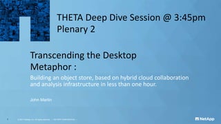 Transcending the Desktop
Metaphor :
Building an object store, based on hybrid cloud collaboration
and analysis infrastructure in less than one hour.
John Martin
© 2017 NetApp, Inc. All rights reserved. --- NETAPP CONFIDENTIAL ---1
THETA Deep Dive Session @ 3:45pm
Plenary 2
 